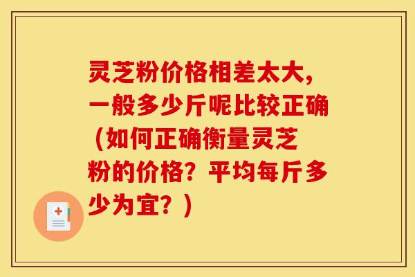 灵芝粉价格相差太大,一般多少斤呢比较正确 (如何正确衡量灵芝粉的价格?平均每斤多少为宜?)-第1张图片-灵芝之家 灵芝粉价格相差太大,一般多少斤呢比较正确 (如何正确衡量灵芝粉的价格?平均每斤多少为宜?)-第1张图片-灵芝之家