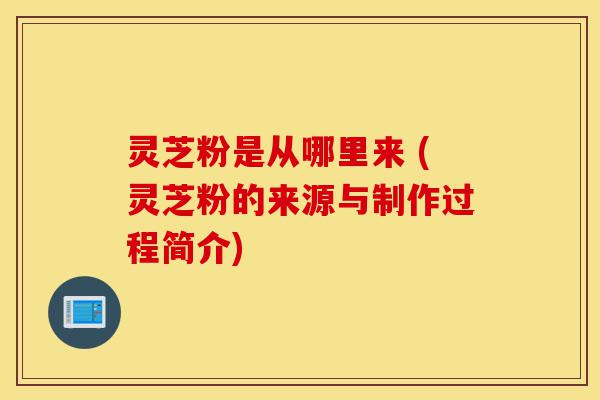 灵芝粉是从哪里来 (灵芝粉的来源与制作过程简介)-第1张图片-灵芝之家 灵芝粉是从哪里来 (灵芝粉的来源与制作过程简介)-第1张图片-灵芝之家
