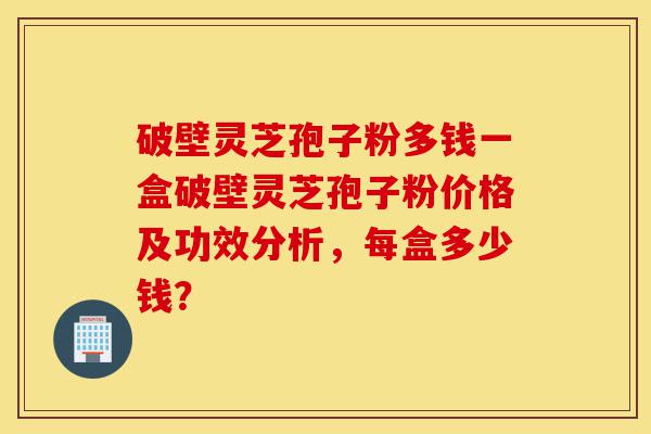 破壁灵芝孢子粉多钱一盒破壁灵芝孢子粉价格及功效分析,每盒多少钱?-第1张图片-灵芝之家 破壁灵芝孢子粉多钱一盒破壁灵芝孢子粉价格及功效分析,每盒多少钱?-第1张图片-灵芝之家