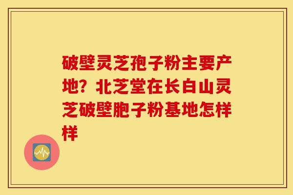 破壁灵芝孢子粉主要产地？北芝堂在长白山灵芝破壁胞子粉基地怎样样-第1张图片-灵芝之家
