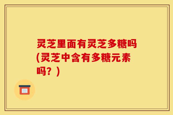 灵芝里面有灵芝多糖吗(灵芝中含有多糖元素吗？)-第1张图片-灵芝之家