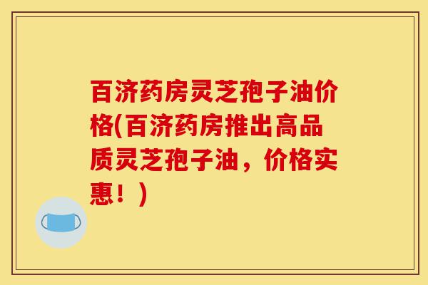 百济药房灵芝孢子油价格(百济药房推出高品质灵芝孢子油，价格实惠！)-第1张图片-灵芝之家