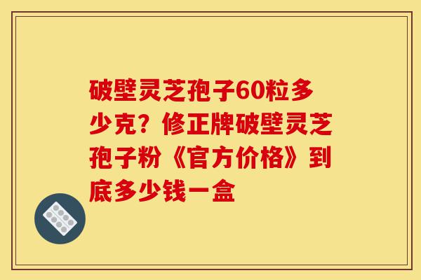 破壁灵芝孢子60粒多少克?修正牌破壁灵芝孢子粉《官方价格》到底多少钱一盒-第1张图片-灵芝之家 破壁灵芝孢子60粒多少克?修正牌破壁灵芝孢子粉《官方价格》到底多少钱一盒-第1张图片-灵芝之家