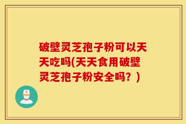 破壁灵芝孢子粉可以天天吃吗(天天食用破壁灵芝孢子粉安全吗？)-第1张图片-灵芝之家