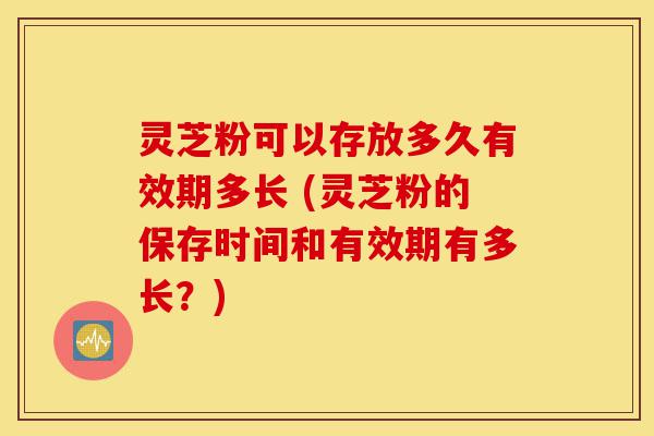 灵芝粉可以存放多久有效期多长 (灵芝粉的保存时间和有效期有多长?)-第1张图片-灵芝之家 灵芝粉可以存放多久有效期多长 (灵芝粉的保存时间和有效期有多长?)-第1张图片-灵芝之家