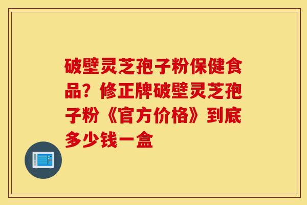 破壁灵芝孢子粉保健食品?修正牌破壁灵芝孢子粉《官方价格》到底多少钱一盒-第1张图片-灵芝之家 破壁灵芝孢子粉保健食品?修正牌破壁灵芝孢子粉《官方价格》到底多少钱一盒-第1张图片-灵芝之家