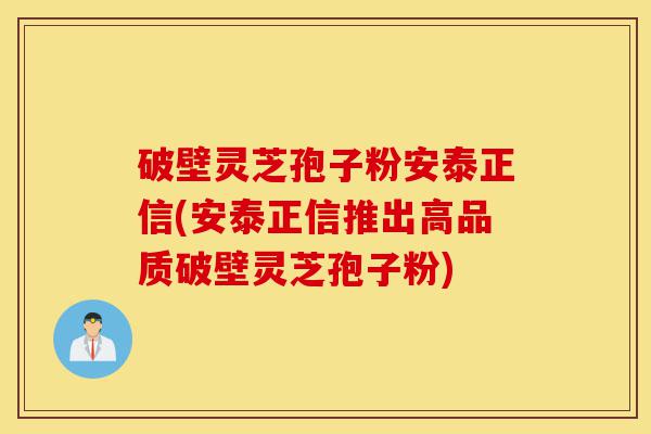 破壁灵芝孢子粉安泰正信(安泰正信推出高品质破壁灵芝孢子粉)-第1张图片-灵芝之家 破壁灵芝孢子粉安泰正信(安泰正信推出高品质破壁灵芝孢子粉)-第1张图片-灵芝之家