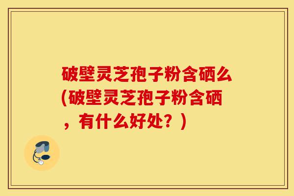破壁灵芝孢子粉含硒么(破壁灵芝孢子粉含硒,有什么好处?)-第1张图片-灵芝之家 破壁灵芝孢子粉含硒么(破壁灵芝孢子粉含硒,有什么好处?)-第1张图片-灵芝之家