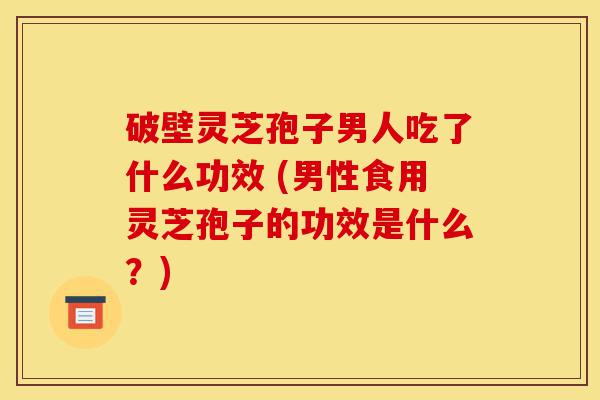 破壁灵芝孢子男人吃了什么功效 (男性食用灵芝孢子的功效是什么？)-第1张图片-灵芝之家