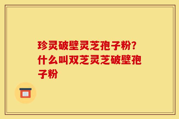 珍灵破壁灵芝孢子粉？什么叫双芝灵芝破壁孢子粉-第1张图片-灵芝之家