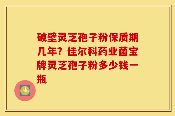 破壁灵芝孢子粉保质期几年？佳尔科药业菌宝牌灵芝孢子粉多少钱一瓶-第1张图片-灵芝之家