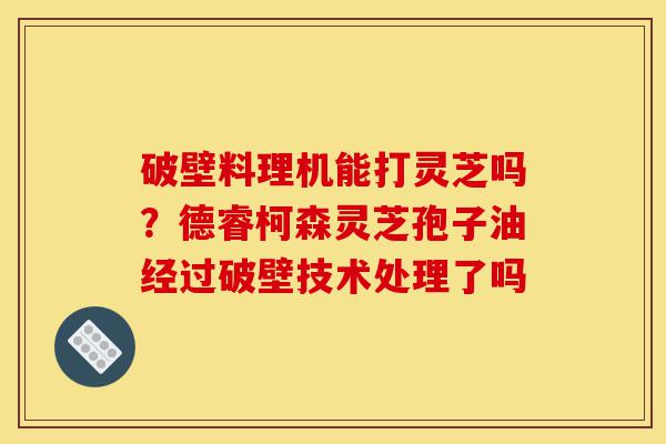 破壁料理机能打灵芝吗?德睿柯森灵芝孢子油经过破壁技术处理了吗-第1张图片-灵芝之家 破壁料理机能打灵芝吗?德睿柯森灵芝孢子油经过破壁技术处理了吗-第1张图片-灵芝之家