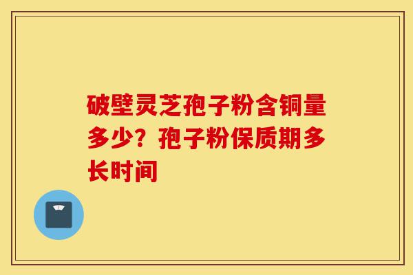 破壁灵芝孢子粉含铜量多少？孢子粉保质期多长时间-第1张图片-灵芝之家
