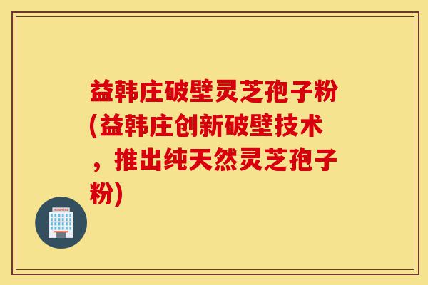 益韩庄破壁灵芝孢子粉(益韩庄创新破壁技术，推出纯天然灵芝孢子粉)-第1张图片-灵芝之家
