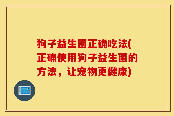 狗子益生菌正确吃法(正确使用狗子益生菌的方法,让宠物更健康)-第1张图片-灵芝之家 狗子益生菌正确吃法(正确使用狗子益生菌的方法,让宠物更健康)-第1张图片-灵芝之家