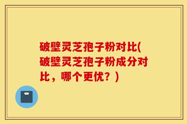 破壁灵芝孢子粉对比(破壁灵芝孢子粉成分对比,哪个更优?)-第1张图片-灵芝之家 破壁灵芝孢子粉对比(破壁灵芝孢子粉成分对比,哪个更优?)-第1张图片-灵芝之家