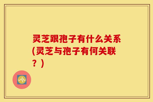 灵芝跟孢子有什么关系(灵芝与孢子有何关联?)-第1张图片-灵芝之家 灵芝跟孢子有什么关系(灵芝与孢子有何关联?)-第1张图片-灵芝之家