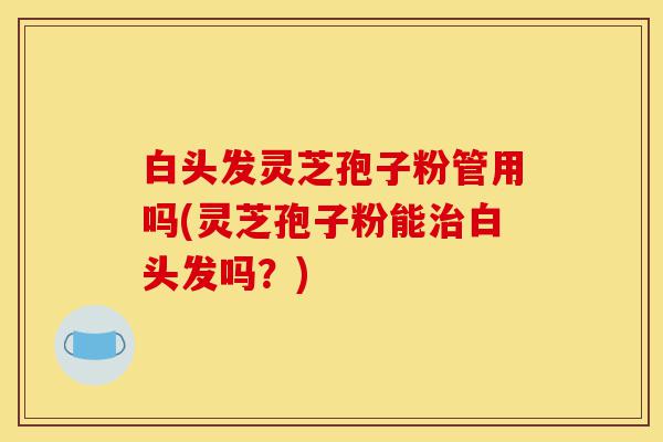 白头发灵芝孢子粉管用吗(灵芝孢子粉能治白头发吗?)-第1张图片-灵芝之家 白头发灵芝孢子粉管用吗(灵芝孢子粉能治白头发吗?)-第1张图片-灵芝之家