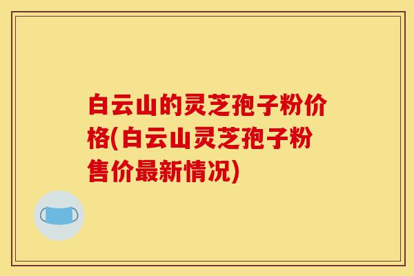 白云山的灵芝孢子粉价格(白云山灵芝孢子粉售价最新情况)-第1张图片-灵芝之家 白云山的灵芝孢子粉价格(白云山灵芝孢子粉售价最新情况)-第1张图片-灵芝之家