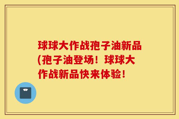 球球大作战孢子油新品(孢子油登场！球球大作战新品快来体验！-第1张图片-灵芝之家
