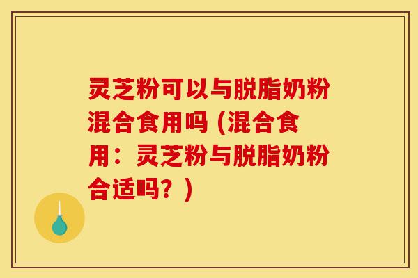 灵芝粉可以与脱脂奶粉混合食用吗 (混合食用：灵芝粉与脱脂奶粉合适吗？)-第1张图片-灵芝之家