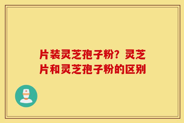 片装灵芝孢子粉？灵芝片和灵芝孢子粉的区别-第1张图片-灵芝之家