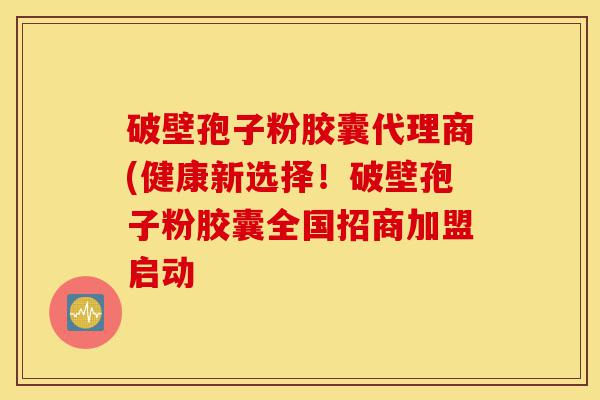 破壁孢子粉胶囊代理商(健康新选择!破壁孢子粉胶囊全国招商加盟启动-第1张图片-灵芝之家 破壁孢子粉胶囊代理商(健康新选择!破壁孢子粉胶囊全国招商加盟启动-第1张图片-灵芝之家