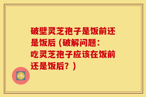 破壁灵芝孢子是饭前还是饭后 (破解问题:吃灵芝孢子应该在饭前还是饭后?)-第1张图片-灵芝之家 破壁灵芝孢子是饭前还是饭后 (破解问题:吃灵芝孢子应该在饭前还是饭后?)-第1张图片-灵芝之家