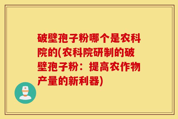 破壁孢子粉哪个是农科院的(农科院研制的破壁孢子粉:提高农作物产量的新利器)-第1张图片-灵芝之家 破壁孢子粉哪个是农科院的(农科院研制的破壁孢子粉:提高农作物产量的新利器)-第1张图片-灵芝之家