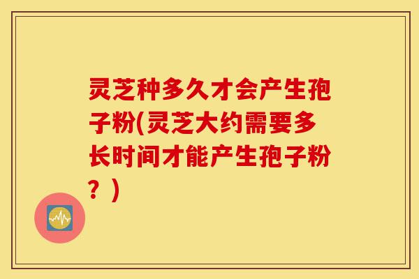 灵芝种多久才会产生孢子粉(灵芝大约需要多长时间才能产生孢子粉?)-第1张图片-灵芝之家 灵芝种多久才会产生孢子粉(灵芝大约需要多长时间才能产生孢子粉?)-第1张图片-灵芝之家