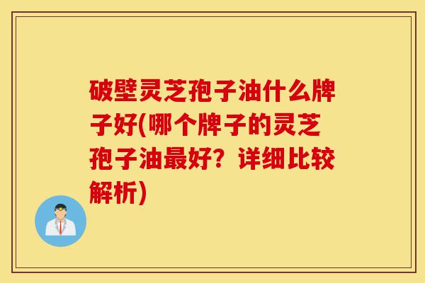 破壁灵芝孢子油什么牌子好(哪个牌子的灵芝孢子油最好?详细比较解析)-第1张图片-灵芝之家 破壁灵芝孢子油什么牌子好(哪个牌子的灵芝孢子油最好?详细比较解析)-第1张图片-灵芝之家