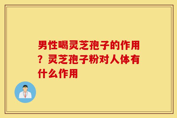 男性喝灵芝孢子的作用?灵芝孢子粉对人体有什么作用-第1张图片-灵芝之家 男性喝灵芝孢子的作用?灵芝孢子粉对人体有什么作用-第1张图片-灵芝之家