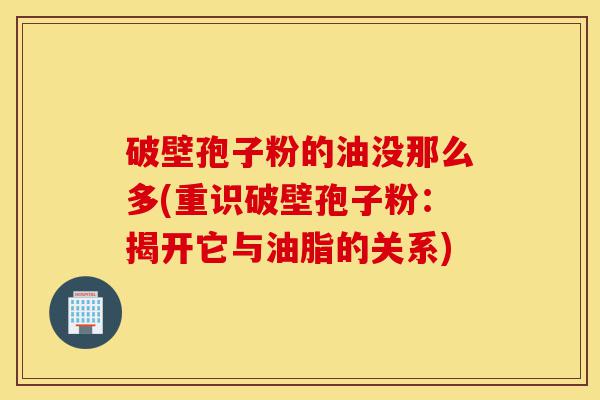 破壁孢子粉的油没那么多(重识破壁孢子粉：揭开它与油脂的关系)-第1张图片-灵芝之家