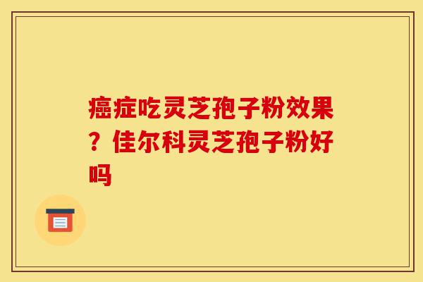 癌症吃灵芝孢子粉效果?佳尔科灵芝孢子粉好吗-第1张图片-灵芝之家 癌症吃灵芝孢子粉效果?佳尔科灵芝孢子粉好吗-第1张图片-灵芝之家