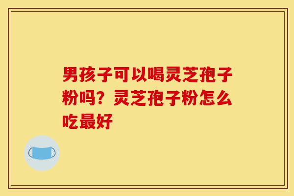 男孩子可以喝灵芝孢子粉吗?灵芝孢子粉怎么吃最好-第1张图片-灵芝之家 男孩子可以喝灵芝孢子粉吗?灵芝孢子粉怎么吃最好-第1张图片-灵芝之家
