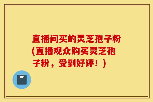 直播间买的灵芝孢子粉(直播观众购买灵芝孢子粉,受到好评!)-第1张图片-灵芝之家 直播间买的灵芝孢子粉(直播观众购买灵芝孢子粉,受到好评!)-第1张图片-灵芝之家
