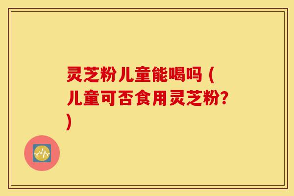 灵芝粉儿童能喝吗 (儿童可否食用灵芝粉?)-第1张图片-灵芝之家 灵芝粉儿童能喝吗 (儿童可否食用灵芝粉?)-第1张图片-灵芝之家