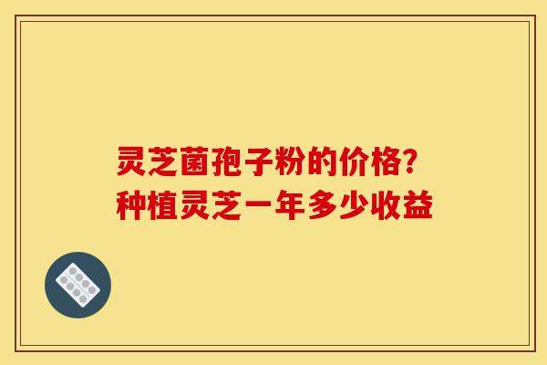 灵芝菌孢子粉的价格？种植灵芝一年多少收益-第1张图片-灵芝之家