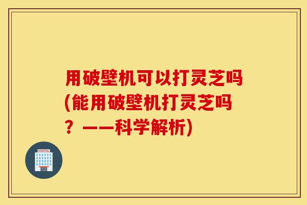 用破壁机可以打灵芝吗(能用破壁机打灵芝吗?——科学解析)-第1张图片-灵芝之家 用破壁机可以打灵芝吗(能用破壁机打灵芝吗?——科学解析)-第1张图片-灵芝之家