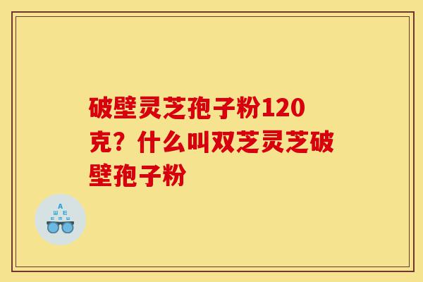 破壁灵芝孢子粉120克？什么叫双芝灵芝破壁孢子粉-第1张图片-灵芝之家