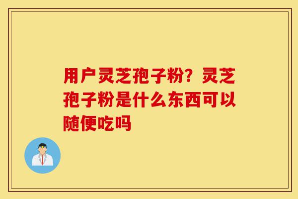用户灵芝孢子粉?灵芝孢子粉是什么东西可以随便吃吗-第1张图片-灵芝之家 用户灵芝孢子粉?灵芝孢子粉是什么东西可以随便吃吗-第1张图片-灵芝之家