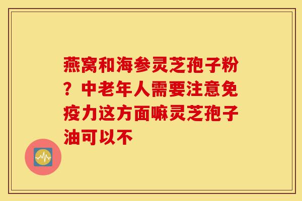 燕窝和海参灵芝孢子粉?中老年人需要注意免疫力这方面嘛灵芝孢子油可以不-第1张图片-灵芝之家 燕窝和海参灵芝孢子粉?中老年人需要注意免疫力这方面嘛灵芝孢子油可以不-第1张图片-灵芝之家