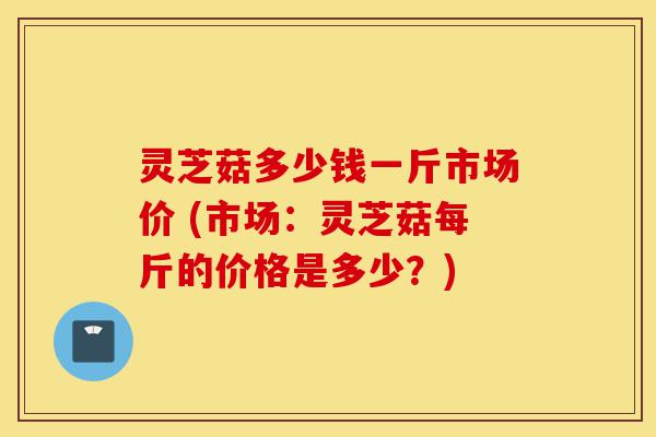 灵芝菇多少钱一斤市场价 (市场：灵芝菇每斤的价格是多少？)-第1张图片-灵芝之家
