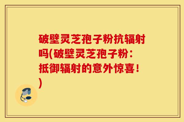 破壁灵芝孢子粉抗辐射吗(破壁灵芝孢子粉:抵御辐射的意外惊喜!)-第1张图片-灵芝之家 破壁灵芝孢子粉抗辐射吗(破壁灵芝孢子粉:抵御辐射的意外惊喜!)-第1张图片-灵芝之家