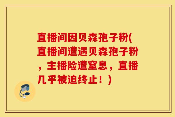 直播间因贝森孢子粉(直播间遭遇贝森孢子粉，主播险遭窒息，直播几乎被迫终止！)-第1张图片-灵芝之家