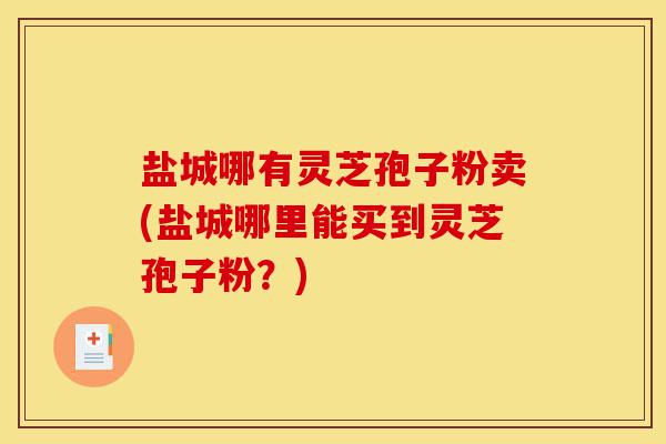 盐城哪有灵芝孢子粉卖(盐城哪里能买到灵芝孢子粉?)-第1张图片-灵芝之家 盐城哪有灵芝孢子粉卖(盐城哪里能买到灵芝孢子粉?)-第1张图片-灵芝之家