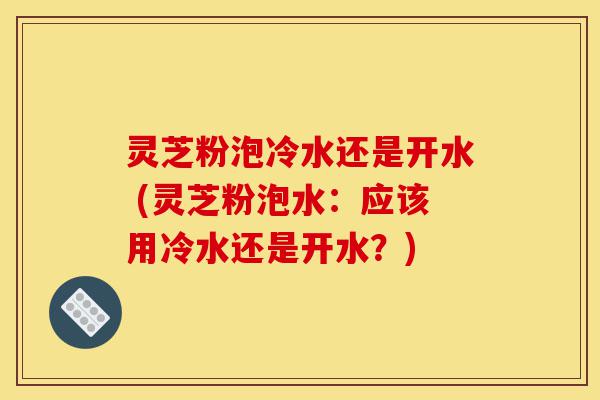 灵芝粉泡冷水还是开水 (灵芝粉泡水:应该用冷水还是开水?)-第1张图片-灵芝之家 灵芝粉泡冷水还是开水 (灵芝粉泡水:应该用冷水还是开水?)-第1张图片-灵芝之家