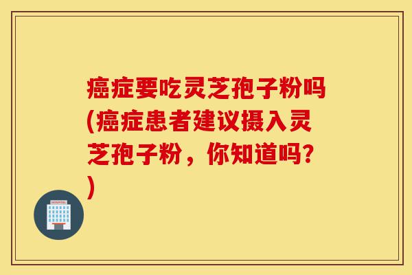 癌症要吃灵芝孢子粉吗(癌症患者建议摄入灵芝孢子粉，你知道吗？)-第1张图片-灵芝之家