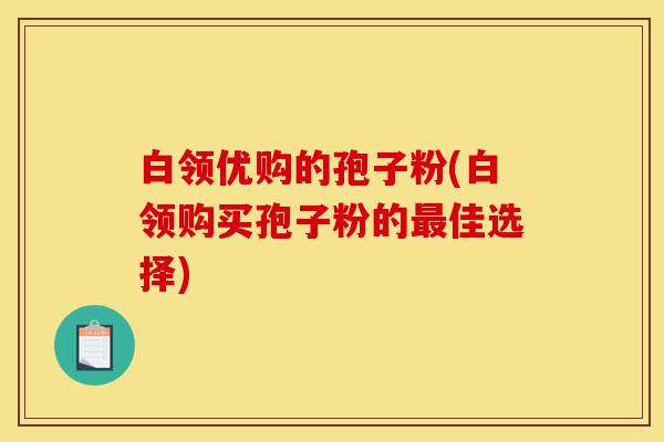 白领优购的孢子粉(白领购买孢子粉的最佳选择)-第1张图片-灵芝之家 白领优购的孢子粉(白领购买孢子粉的最佳选择)-第1张图片-灵芝之家