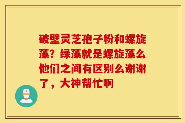 破壁灵芝孢子粉和螺旋藻?绿藻就是螺旋藻么他们之间有区别么谢谢了,大神帮忙啊-第1张图片-灵芝之家 破壁灵芝孢子粉和螺旋藻?绿藻就是螺旋藻么他们之间有区别么谢谢了,大神帮忙啊-第1张图片-灵芝之家